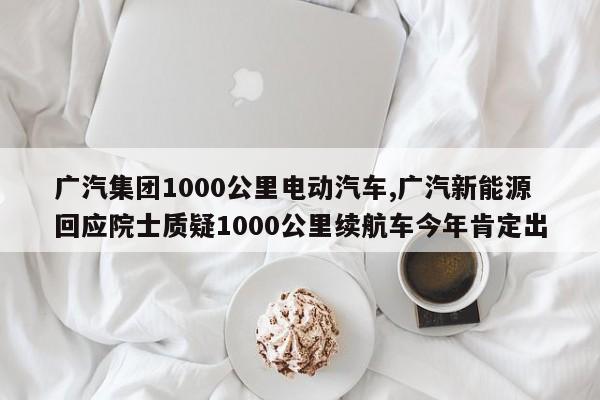 广汽集团1000公里电动汽车,广汽新能源回应院士质疑1000公里续航车今年肯定出