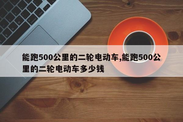 能跑500公里的二轮电动车,能跑500公里的二轮电动车多少钱
