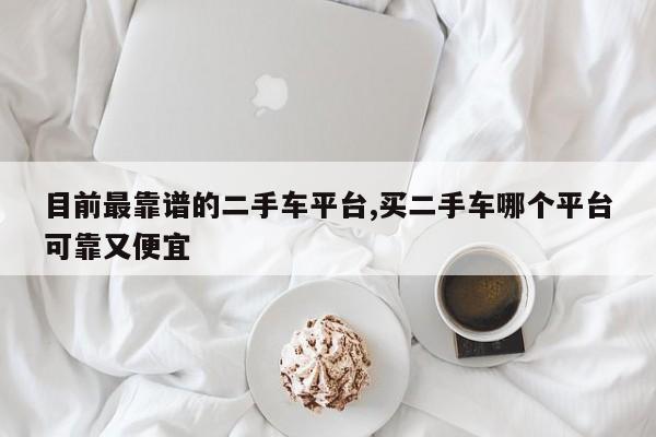 目前最靠谱的二手车平台,买二手车哪个平台可靠又便宜