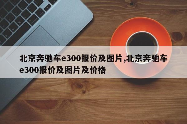 北京奔驰车e300报价及图片,北京奔驰车e300报价及图片及价格