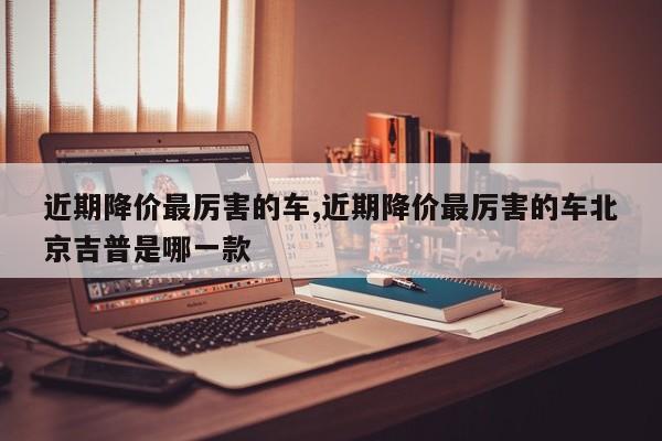 近期降价最厉害的车,近期降价最厉害的车北京吉普是哪一款