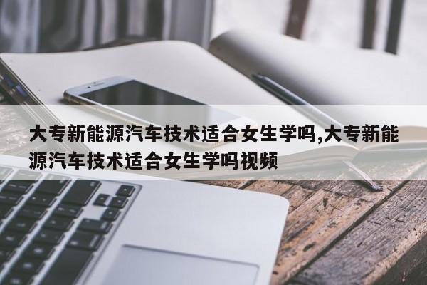 大专新能源汽车技术适合女生学吗,大专新能源汽车技术适合女生学吗视频