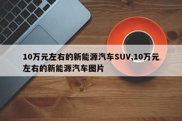 10万元左右的新能源汽车SUV,10万元左右的新能源汽车图片