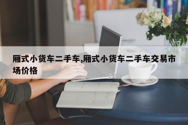 厢式小货车二手车,厢式小货车二手车交易市场价格