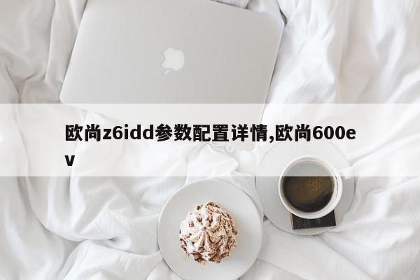 欧尚z6idd参数配置详情,欧尚600ev