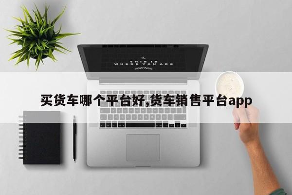 买货车哪个平台好,货车销售平台app