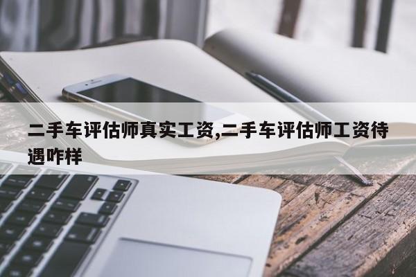 二手车评估师真实工资,二手车评估师工资待遇咋样
