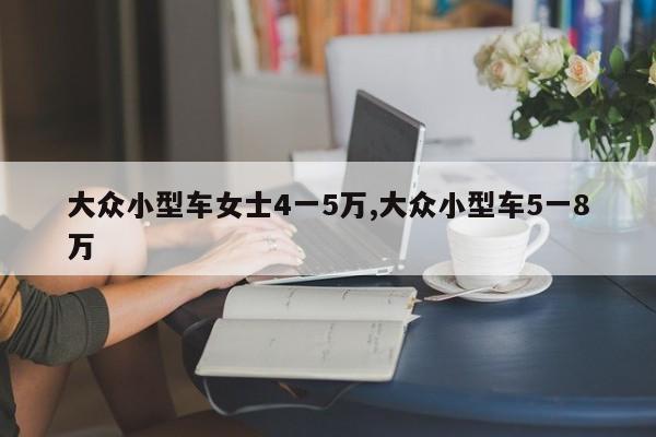 大众小型车女士4一5万,大众小型车5一8万