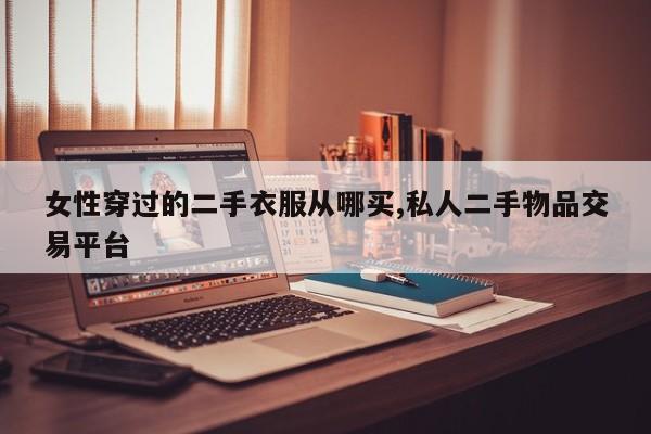 女性穿过的二手衣服从哪买,私人二手物品交易平台