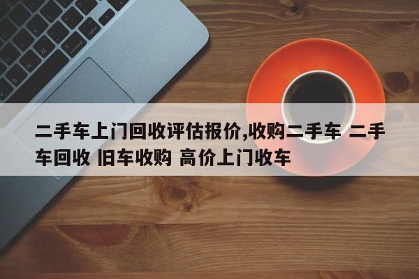 二手车上门回收评估报价,收购二手车 二手车回收 旧车收购 高价上门收车