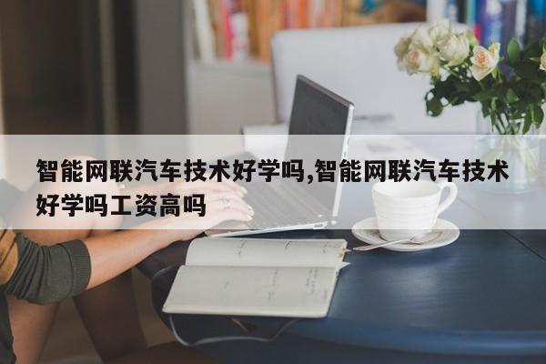 智能网联汽车技术好学吗,智能网联汽车技术好学吗工资高吗