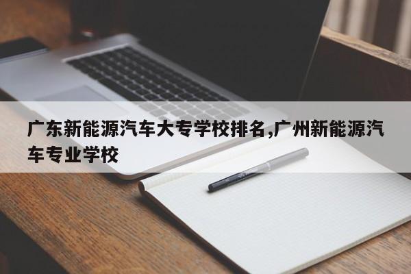 广东新能源汽车大专学校排名,广州新能源汽车专业学校