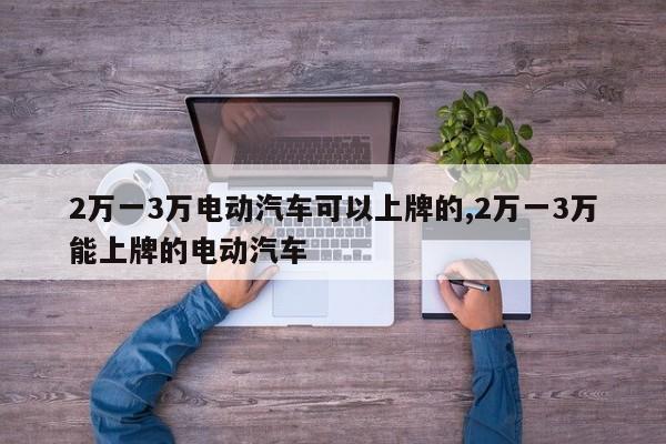 2万一3万电动汽车可以上牌的,2万一3万能上牌的电动汽车