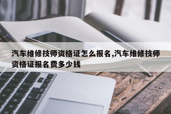 汽车维修技师资格证怎么报名,汽车维修技师资格证报名费多少钱