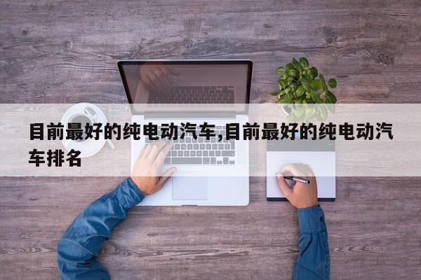 目前最好的纯电动汽车,目前最好的纯电动汽车排名