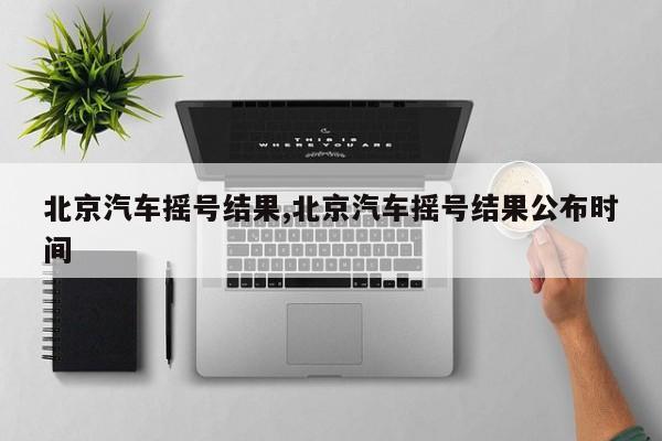 北京汽车摇号结果,北京汽车摇号结果公布时间