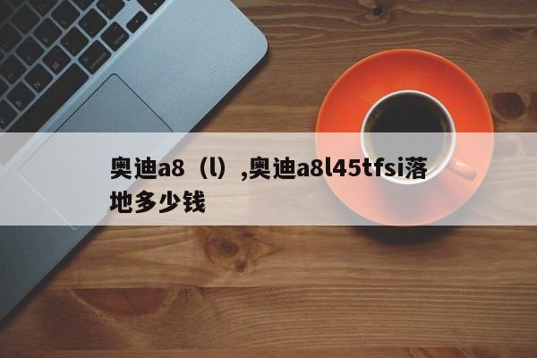 奥迪a8（l）,奥迪a8l45tfsi落地多少钱