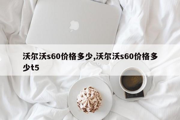 沃尔沃s60价格多少,沃尔沃s60价格多少t5