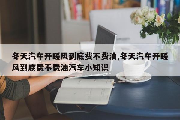 冬天汽车开暖风到底费不费油,冬天汽车开暖风到底费不费油汽车小知识