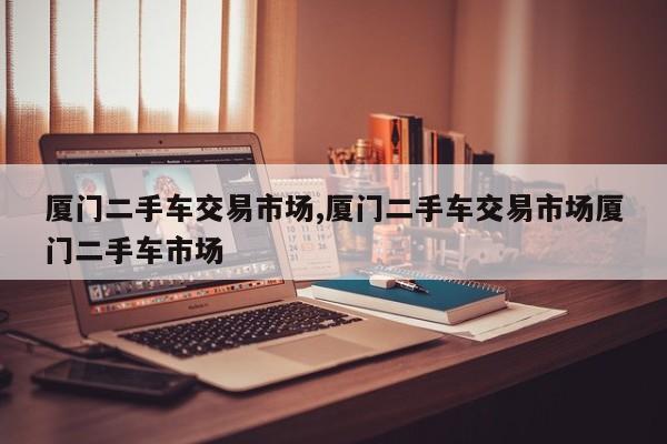 厦门二手车交易市场,厦门二手车交易市场厦门二手车市场