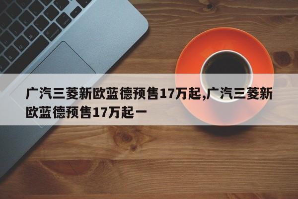广汽三菱新欧蓝德预售17万起,广汽三菱新欧蓝德预售17万起一