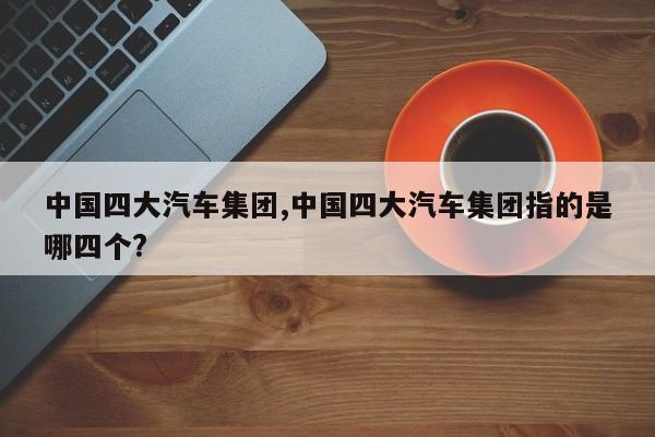 中国四大汽车集团,中国四大汽车集团指的是哪四个?
