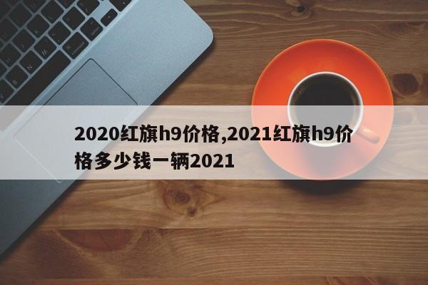 2020红旗h9价格,2021红旗h9价格多少钱一辆2021