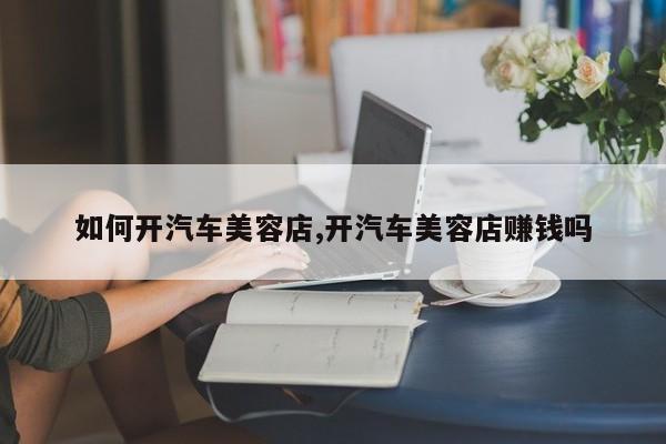 如何开汽车美容店,开汽车美容店赚钱吗
