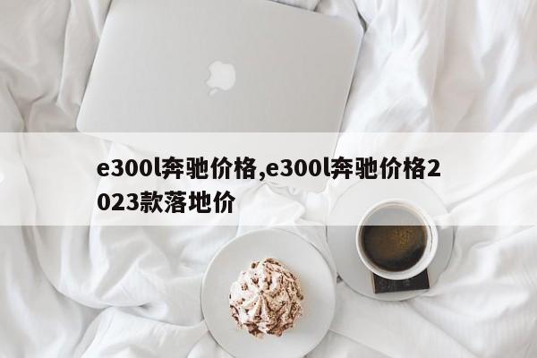 e300l奔驰价格,e300l奔驰价格2023款落地价