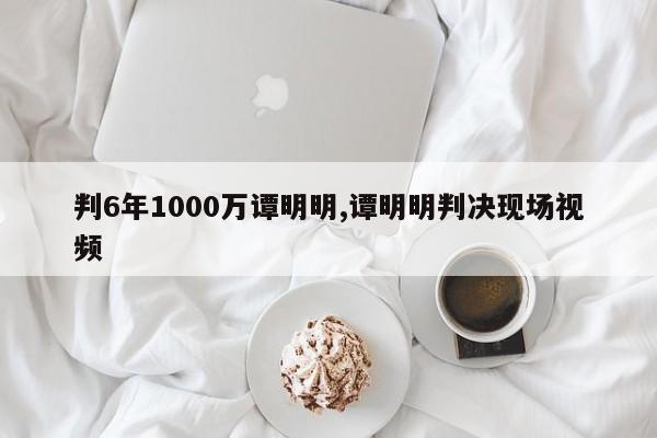 判6年1000万谭明明,谭明明判决现场视频