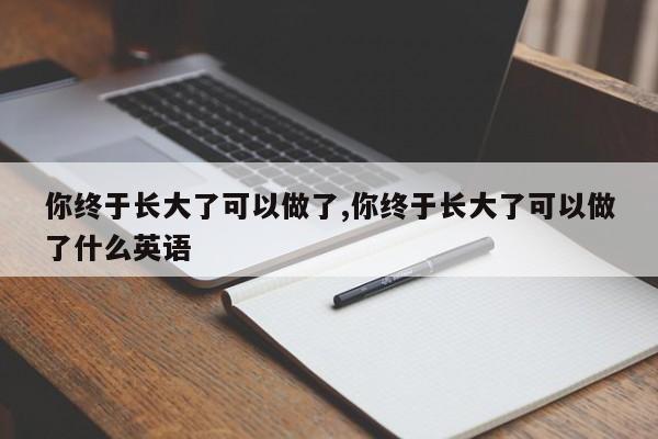 你终于长大了可以做了,你终于长大了可以做了什么英语