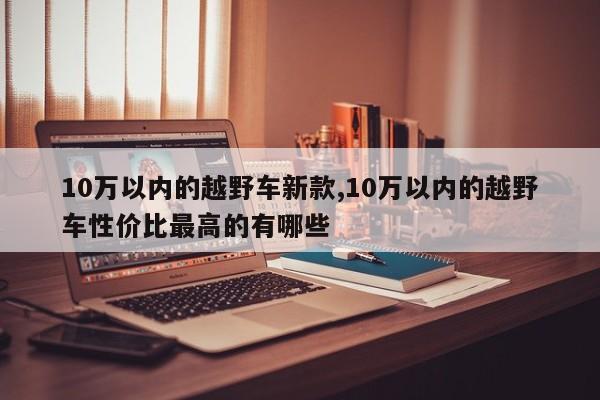 10万以内的越野车新款,10万以内的越野车性价比最高的有哪些