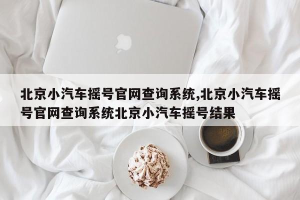 北京小汽车摇号官网查询系统,北京小汽车摇号官网查询系统北京小汽车摇号结果