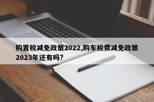 购置税减免政策2022,购车税费减免政策2023年还有吗?