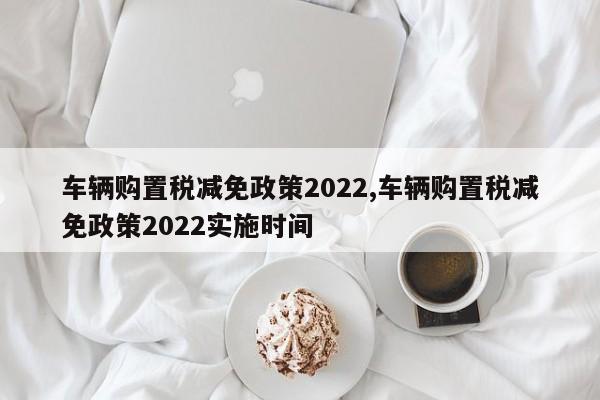 车辆购置税减免政策2022,车辆购置税减免政策2022实施时间