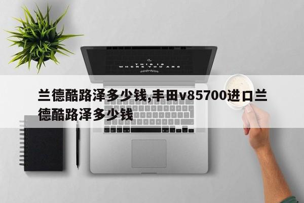 兰德酷路泽多少钱,丰田v85700进口兰德酷路泽多少钱