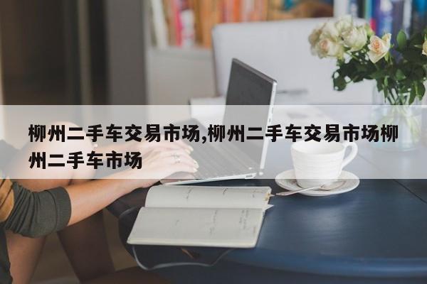 柳州二手车交易市场,柳州二手车交易市场柳州二手车市场