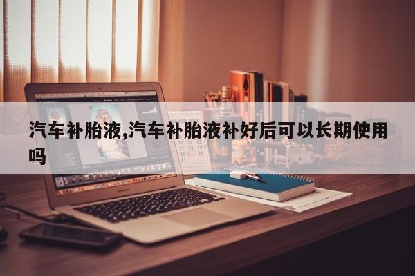 汽车补胎液,汽车补胎液补好后可以长期使用吗