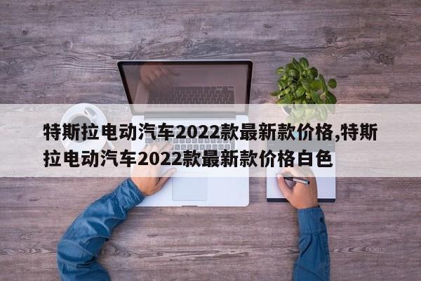 特斯拉电动汽车2022款最新款价格,特斯拉电动汽车2022款最新款价格白色