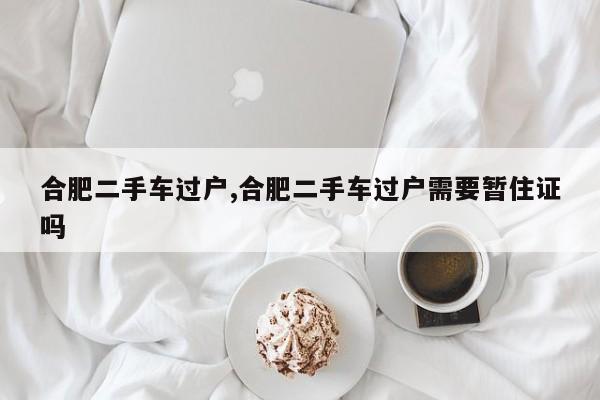 合肥二手车过户,合肥二手车过户需要暂住证吗
