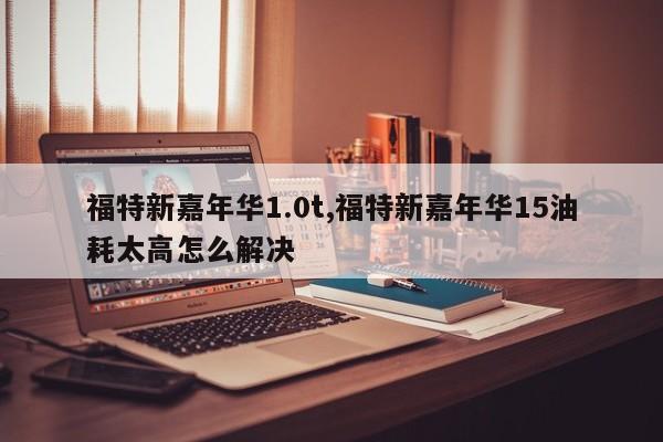 福特新嘉年华1.0t,福特新嘉年华15油耗太高怎么解决