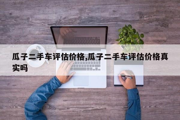 瓜子二手车评估价格,瓜子二手车评估价格真实吗