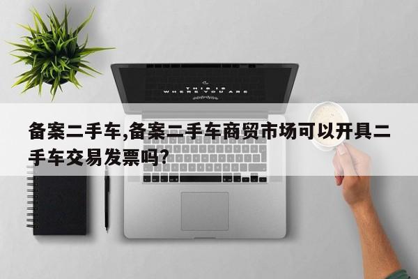 备案二手车,备案二手车商贸市场可以开具二手车交易发票吗?