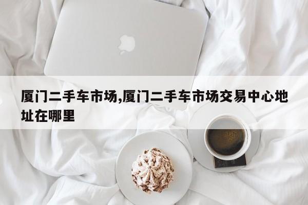 厦门二手车市场,厦门二手车市场交易中心地址在哪里