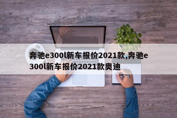 奔驰e300l新车报价2021款,奔驰e300l新车报价2021款奥迪