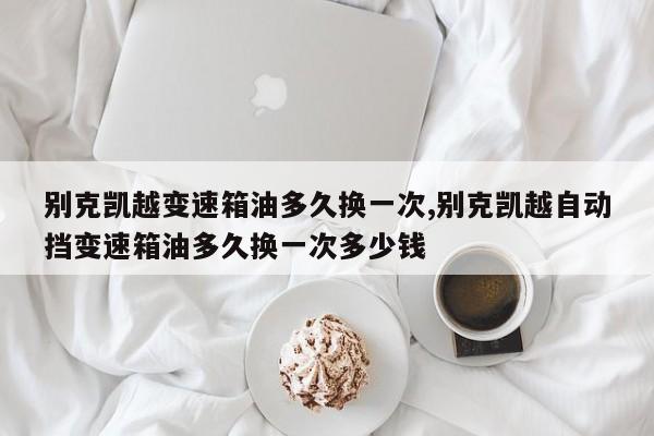 别克凯越变速箱油多久换一次,别克凯越自动挡变速箱油多久换一次多少钱