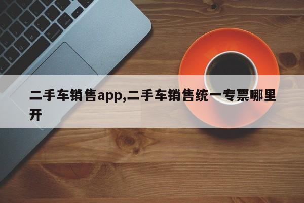 二手车销售app,二手车销售统一专票哪里开