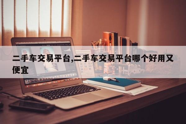 二手车交易平台,二手车交易平台哪个好用又便宜
