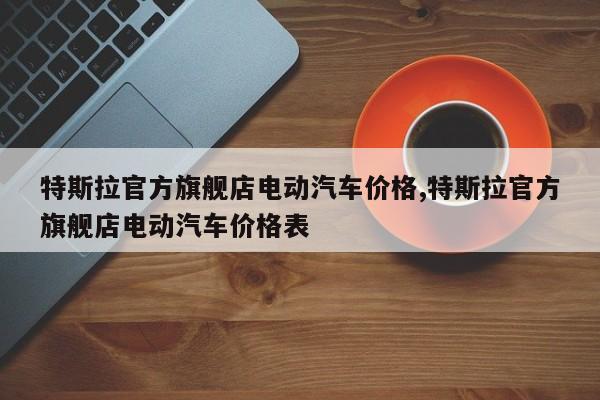特斯拉官方旗舰店电动汽车价格,特斯拉官方旗舰店电动汽车价格表