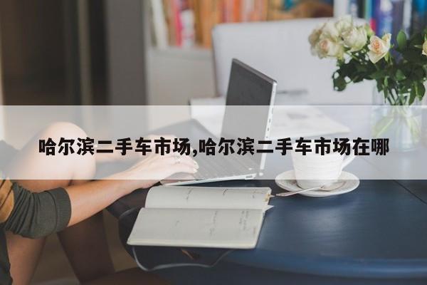 哈尔滨二手车市场,哈尔滨二手车市场在哪